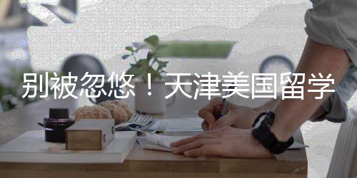 别被名，忽悠天津美介最机构国留正规学中新排清单