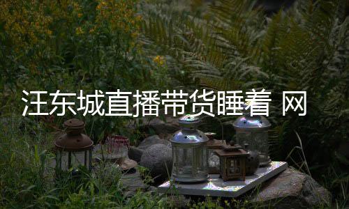 播带货睡汪东网友城直故意炒着 作